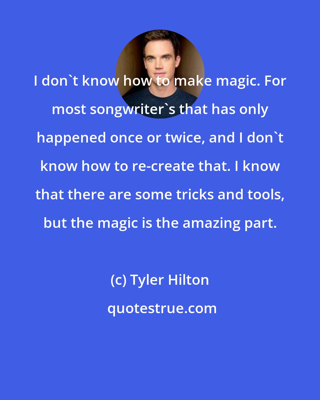 Tyler Hilton: I don't know how to make magic. For most songwriter's that has only happened once or twice, and I don't know how to re-create that. I know that there are some tricks and tools, but the magic is the amazing part.