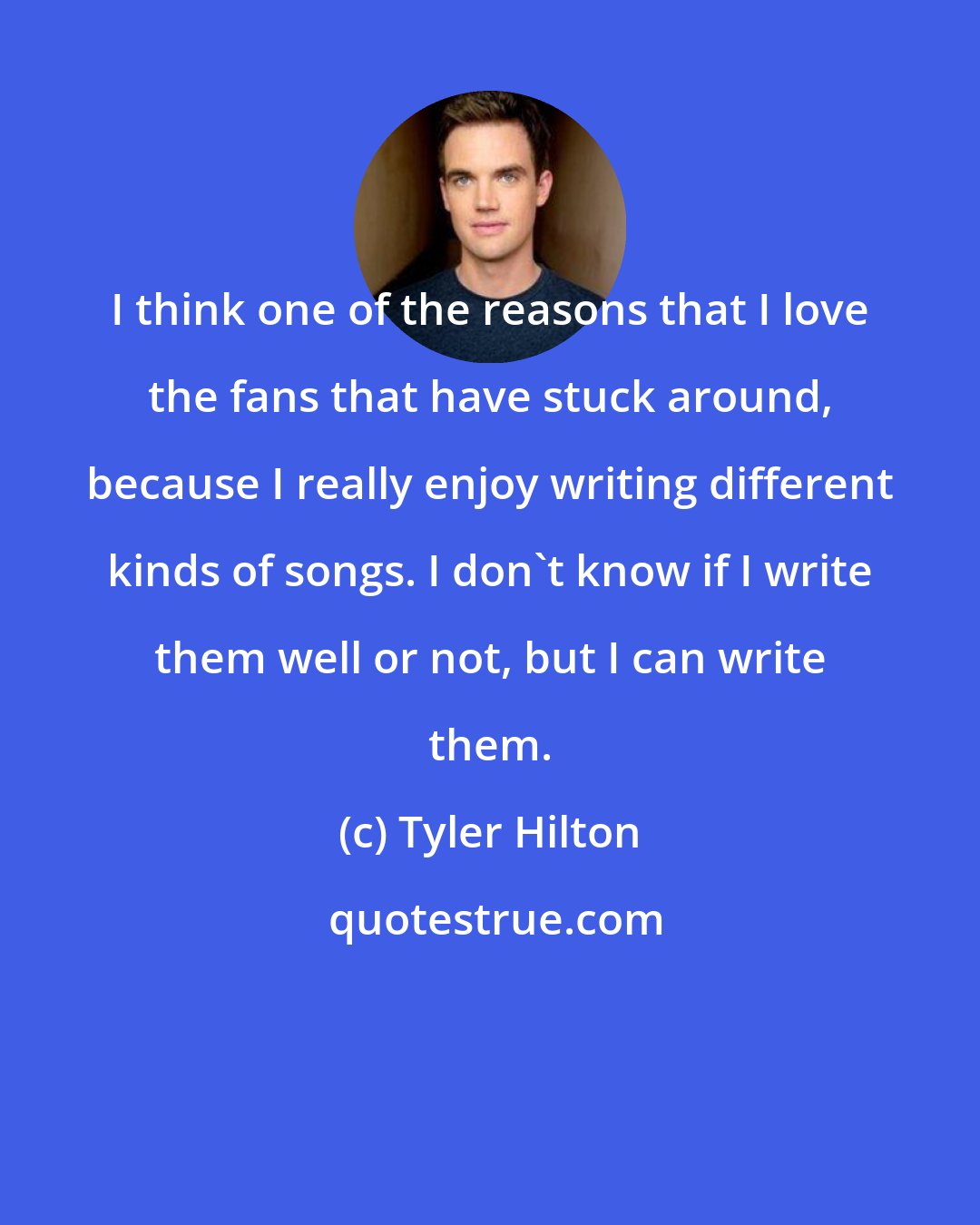 Tyler Hilton: I think one of the reasons that I love the fans that have stuck around, because I really enjoy writing different kinds of songs. I don't know if I write them well or not, but I can write them.