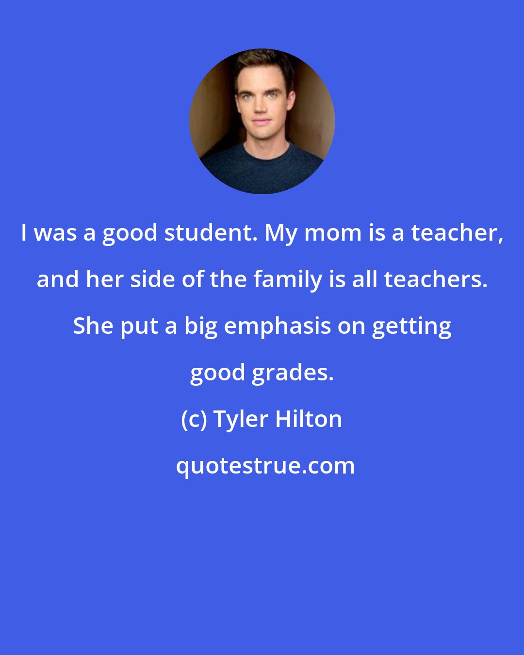 Tyler Hilton: I was a good student. My mom is a teacher, and her side of the family is all teachers. She put a big emphasis on getting good grades.