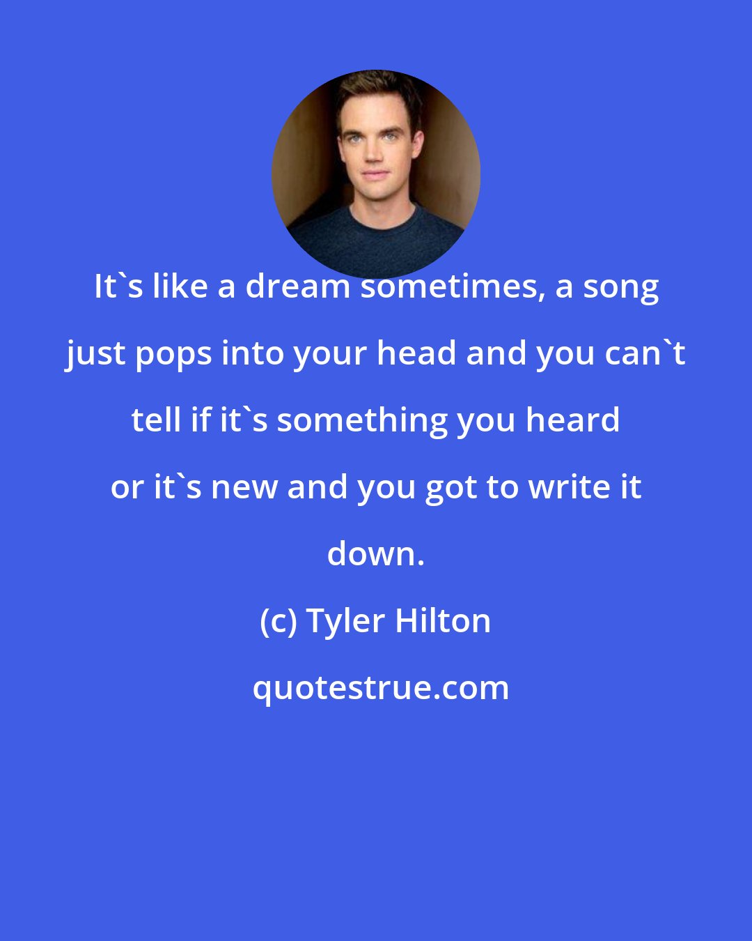 Tyler Hilton: It's like a dream sometimes, a song just pops into your head and you can't tell if it's something you heard or it's new and you got to write it down.