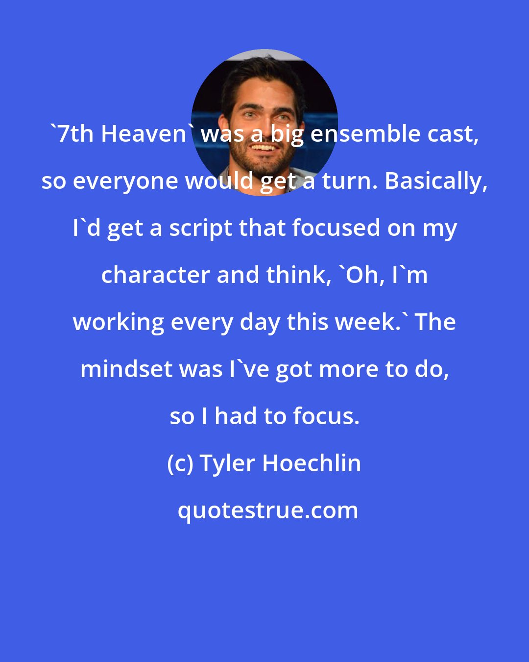 Tyler Hoechlin: '7th Heaven' was a big ensemble cast, so everyone would get a turn. Basically, I'd get a script that focused on my character and think, 'Oh, I'm working every day this week.' The mindset was I've got more to do, so I had to focus.