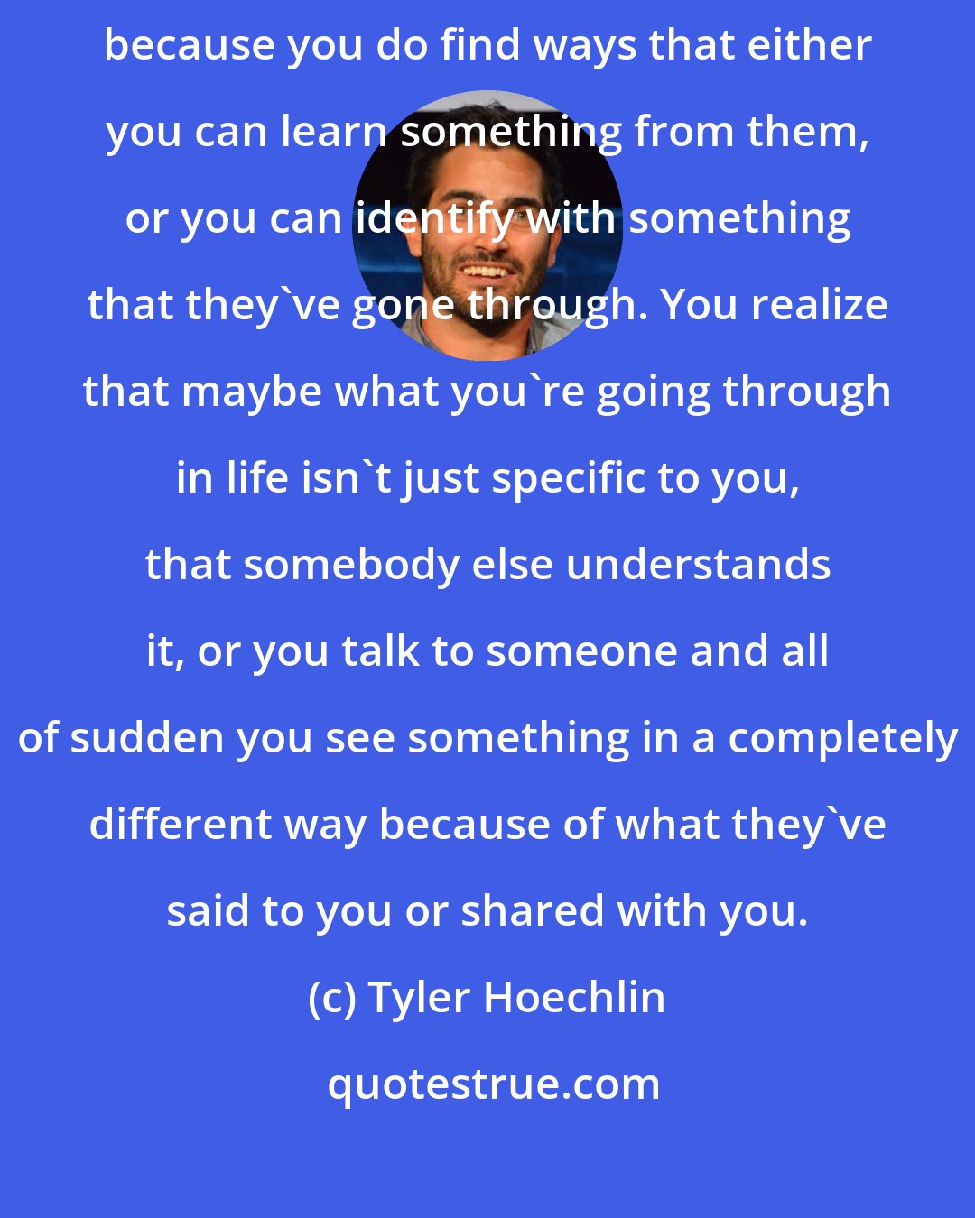 Tyler Hoechlin: For me, I think it's such an important thing to hear other people's stories, because you do find ways that either you can learn something from them, or you can identify with something that they've gone through. You realize that maybe what you're going through in life isn't just specific to you, that somebody else understands it, or you talk to someone and all of sudden you see something in a completely different way because of what they've said to you or shared with you.