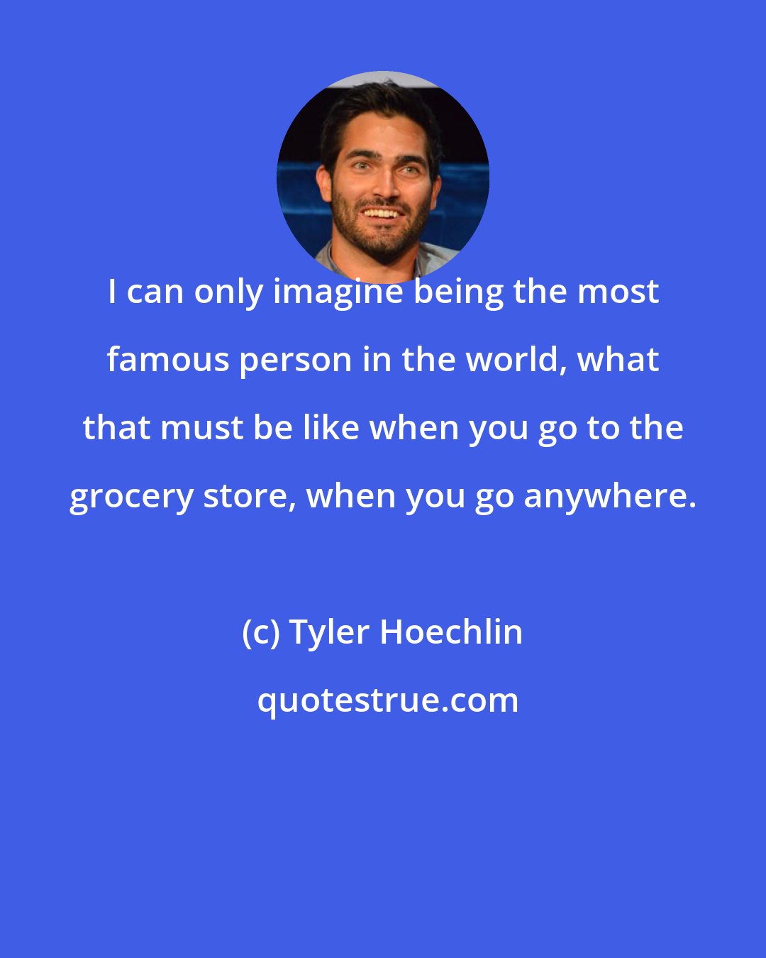 Tyler Hoechlin: I can only imagine being the most famous person in the world, what that must be like when you go to the grocery store, when you go anywhere.