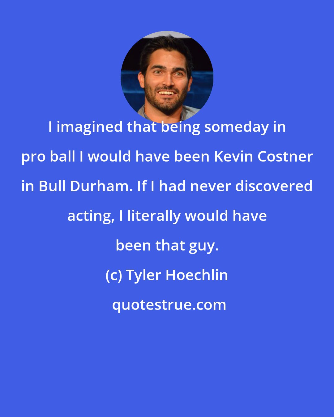 Tyler Hoechlin: I imagined that being someday in pro ball I would have been Kevin Costner in Bull Durham. If I had never discovered acting, I literally would have been that guy.