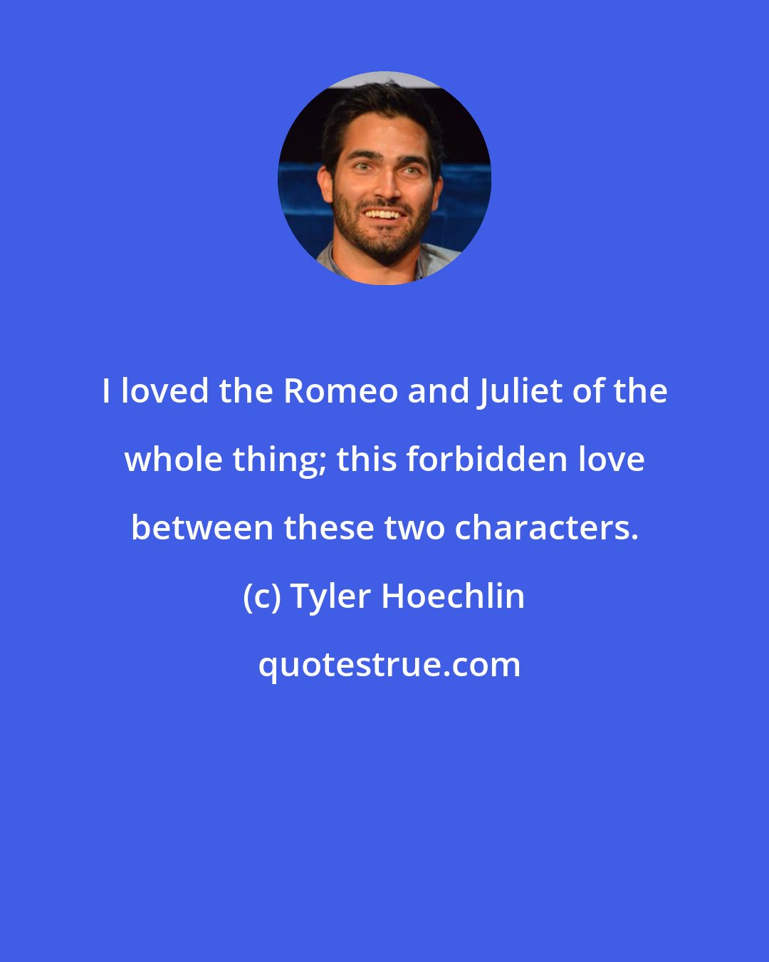 Tyler Hoechlin: I loved the Romeo and Juliet of the whole thing; this forbidden love between these two characters.