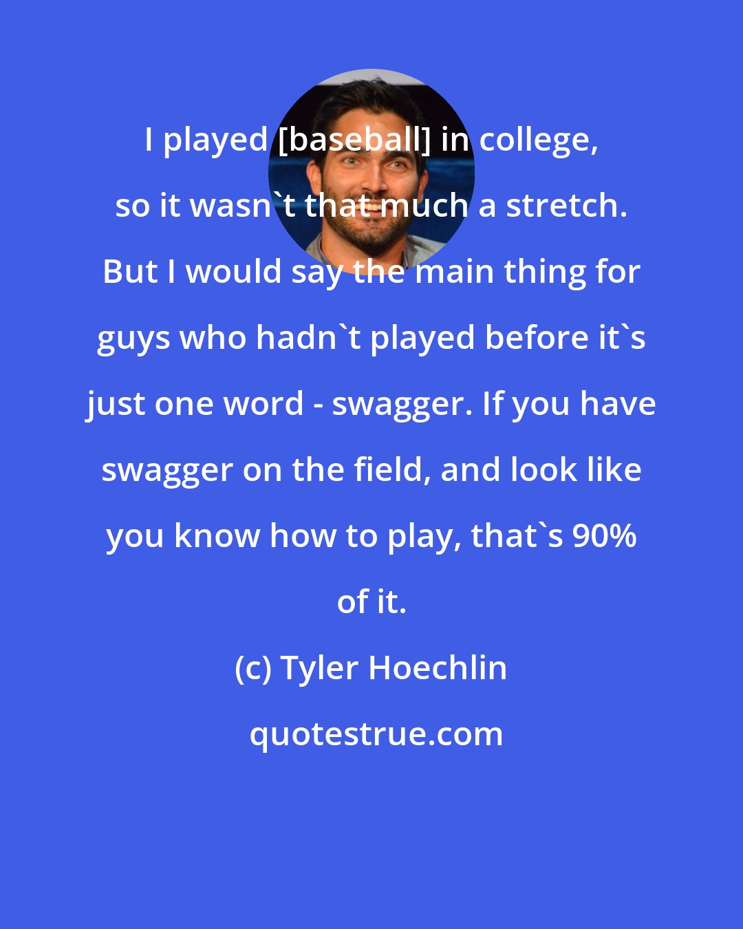 Tyler Hoechlin: I played [baseball] in college, so it wasn't that much a stretch. But I would say the main thing for guys who hadn't played before it's just one word - swagger. If you have swagger on the field, and look like you know how to play, that's 90% of it.