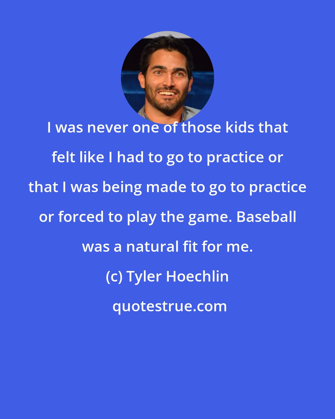 Tyler Hoechlin: I was never one of those kids that felt like I had to go to practice or that I was being made to go to practice or forced to play the game. Baseball was a natural fit for me.