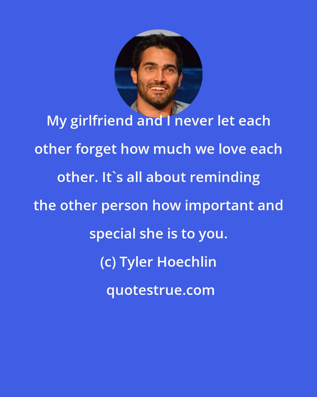 Tyler Hoechlin: My girlfriend and I never let each other forget how much we love each other. It's all about reminding the other person how important and special she is to you.