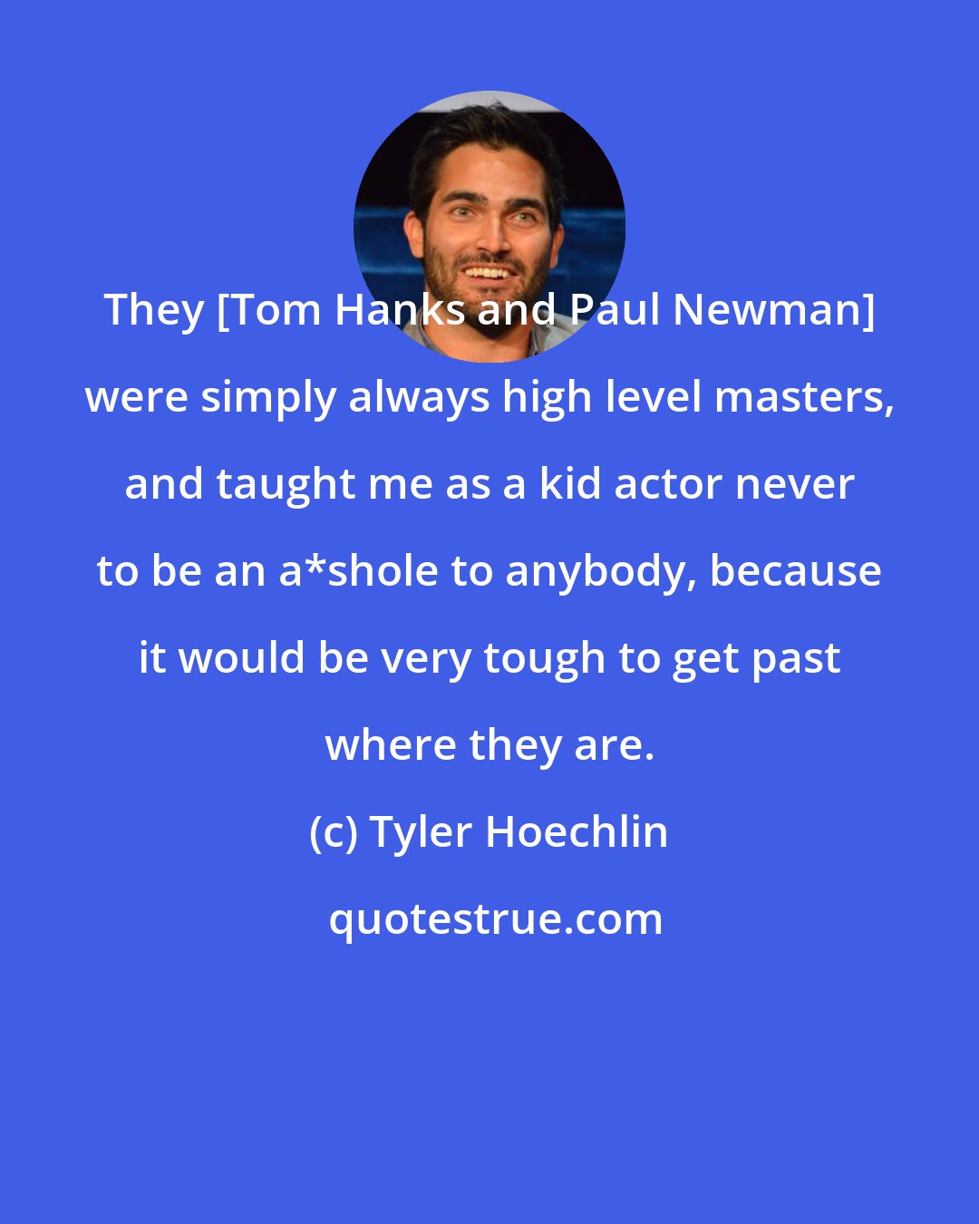 Tyler Hoechlin: They [Tom Hanks and Paul Newman] were simply always high level masters, and taught me as a kid actor never to be an a*shole to anybody, because it would be very tough to get past where they are.