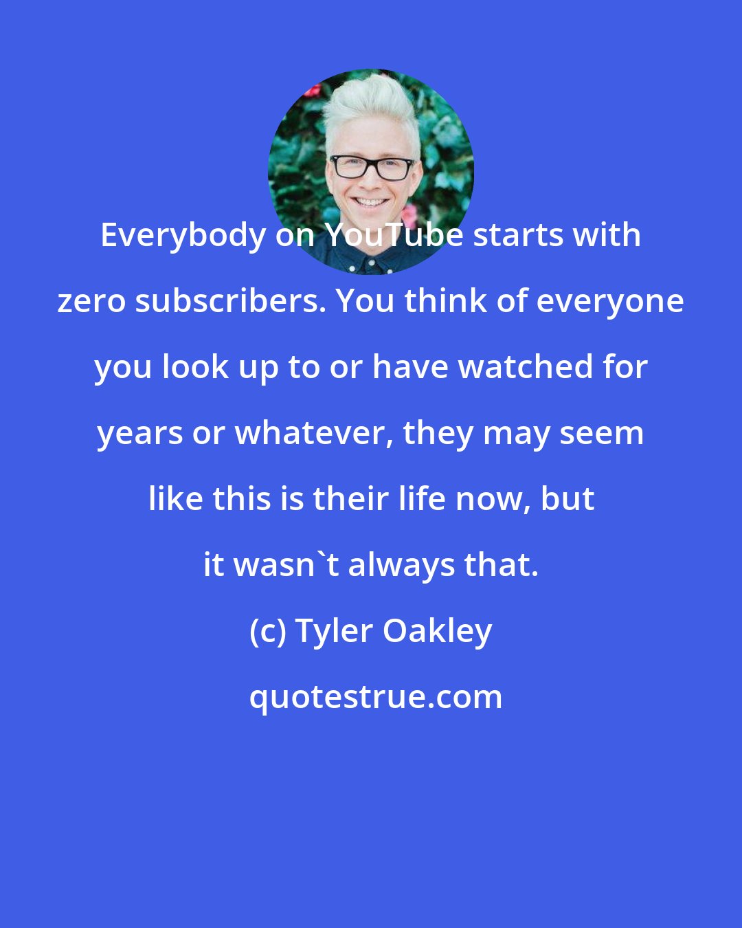 Tyler Oakley: Everybody on YouTube starts with zero subscribers. You think of everyone you look up to or have watched for years or whatever, they may seem like this is their life now, but it wasn't always that.