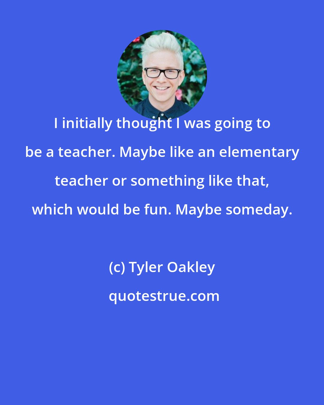 Tyler Oakley: I initially thought I was going to be a teacher. Maybe like an elementary teacher or something like that, which would be fun. Maybe someday.