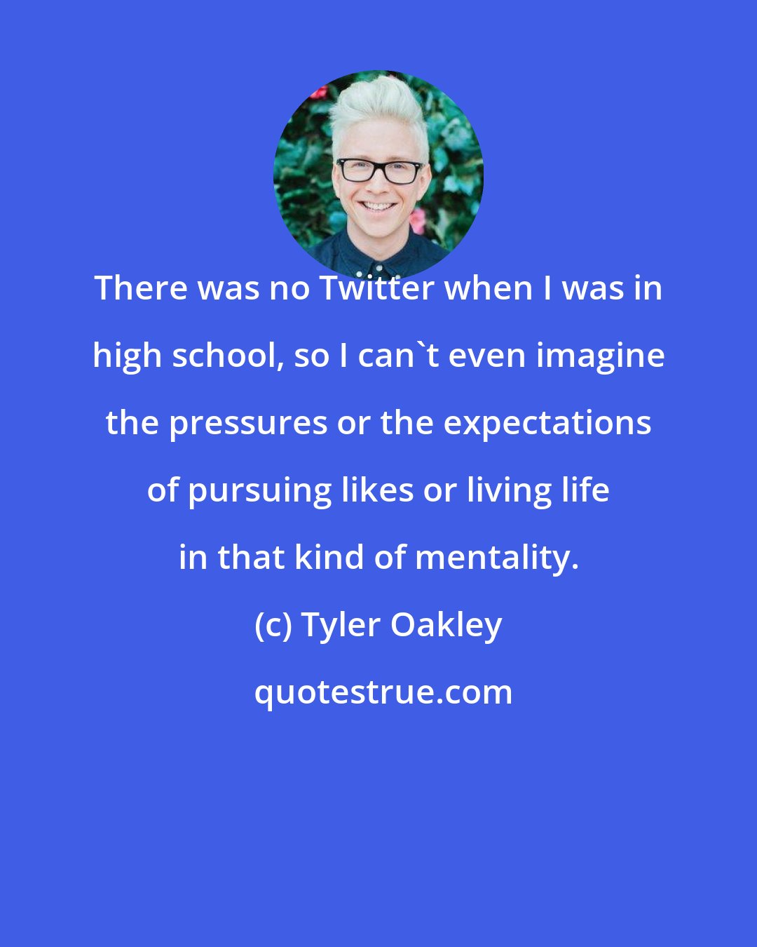 Tyler Oakley: There was no Twitter when I was in high school, so I can't even imagine the pressures or the expectations of pursuing likes or living life in that kind of mentality.