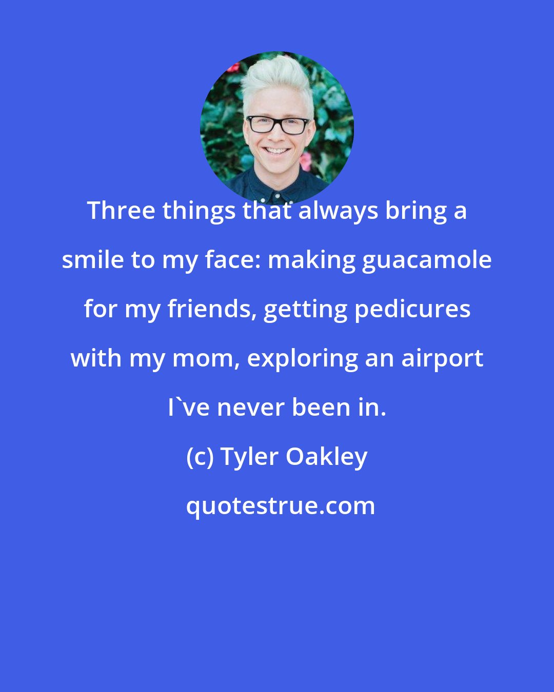 Tyler Oakley: Three things that always bring a smile to my face: making guacamole for my friends, getting pedicures with my mom, exploring an airport I've never been in.