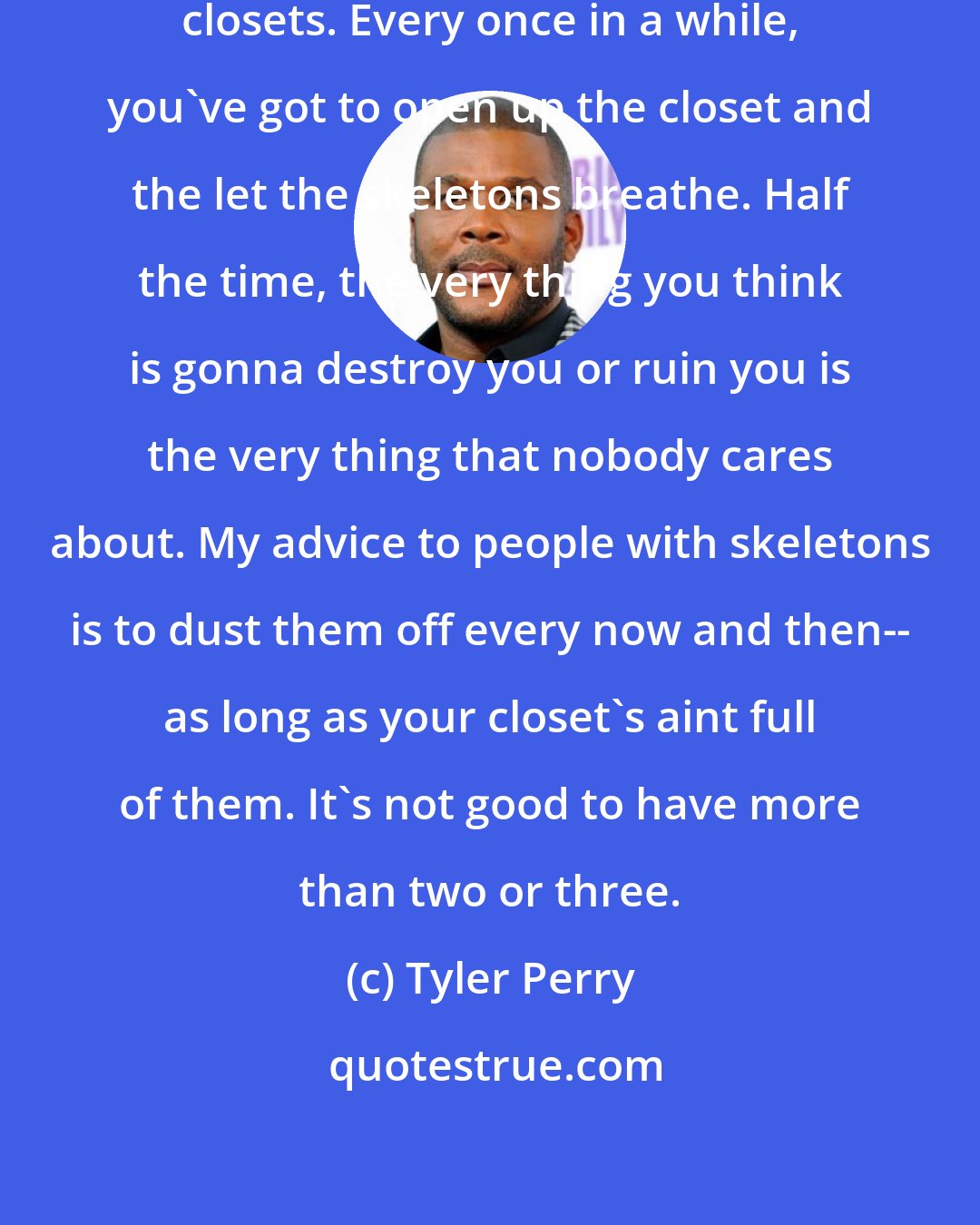 Tyler Perry: Everybody's got skeletons in the closets. Every once in a while, you've got to open up the closet and the let the skeletons breathe. Half the time, the very thing you think is gonna destroy you or ruin you is the very thing that nobody cares about. My advice to people with skeletons is to dust them off every now and then-- as long as your closet's aint full of them. It's not good to have more than two or three.