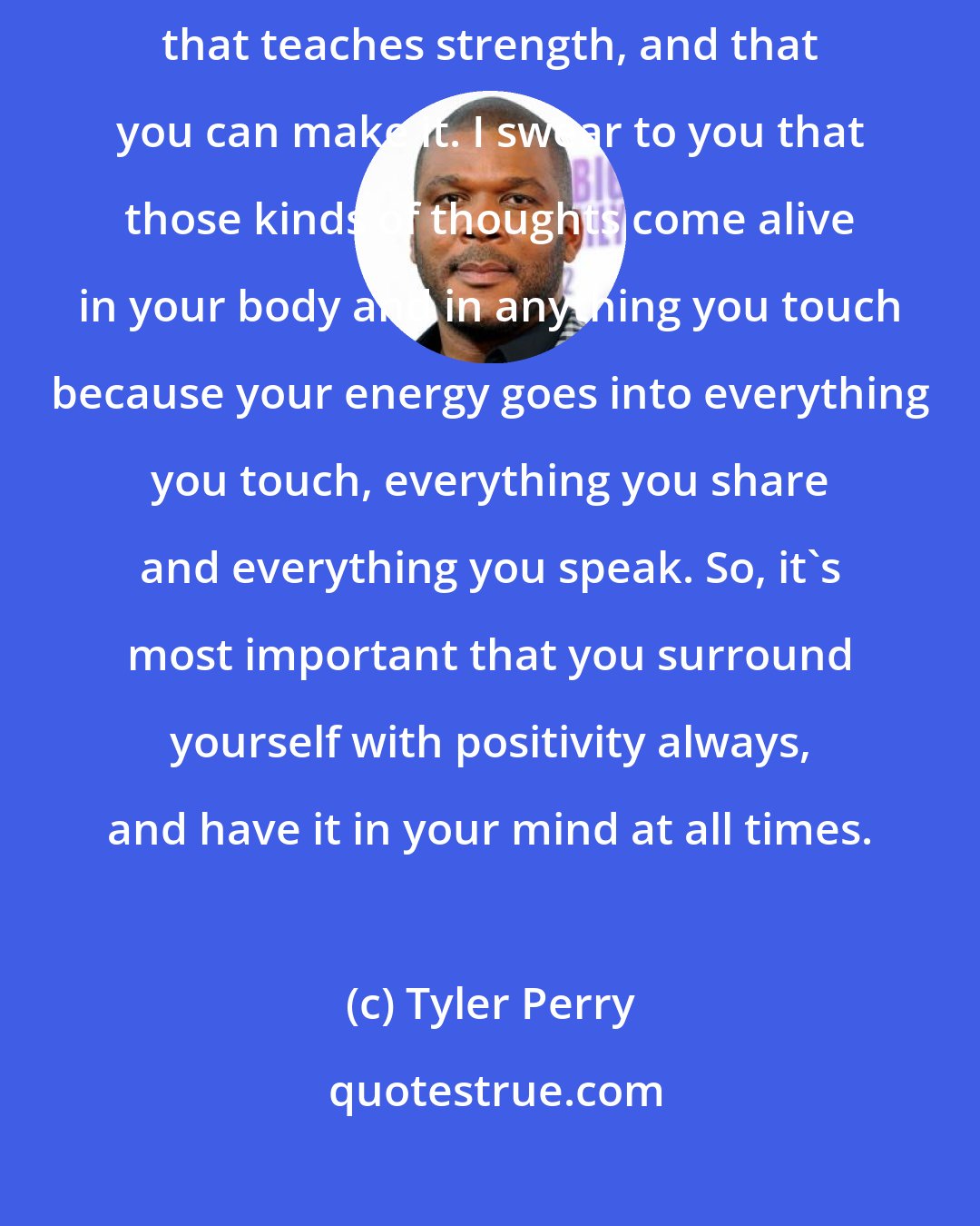 Tyler Perry: I always feed myself positivity. I turn to anything that teaches good, that teaches strength, and that you can make it. I swear to you that those kinds of thoughts come alive in your body and in anything you touch because your energy goes into everything you touch, everything you share and everything you speak. So, it's most important that you surround yourself with positivity always, and have it in your mind at all times.