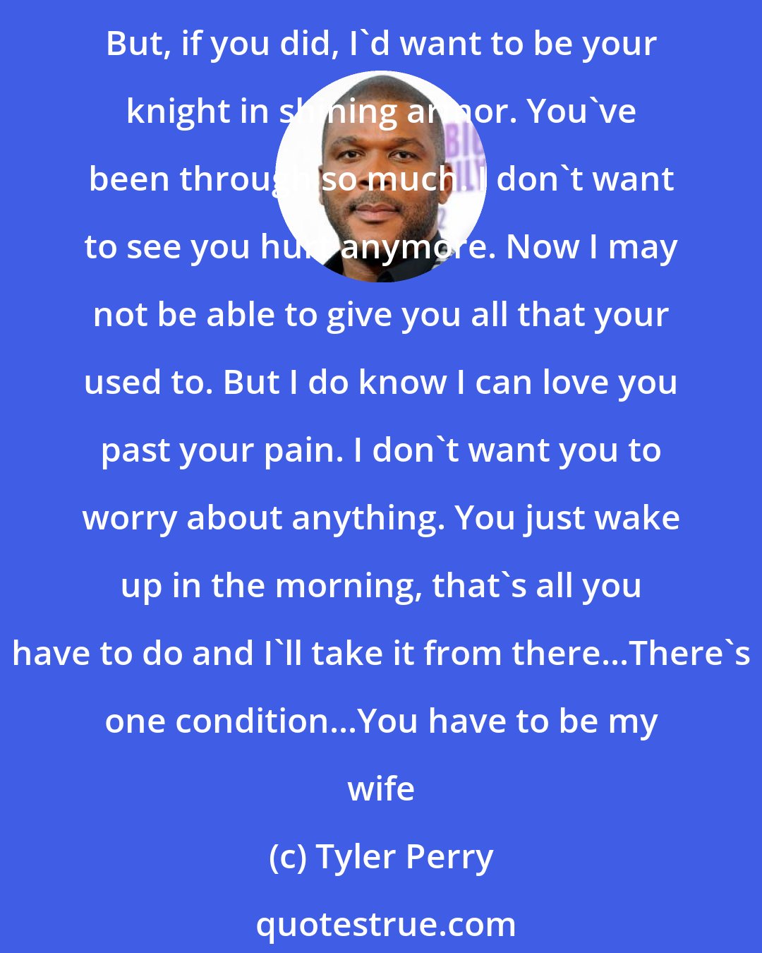 Tyler Perry: If I'm away from you for more than an hour, I can't stop thinking about you. I carry you in my spirit. I pray for you more than I pray for myself...I know you don't believe in fairy tales. But, if you did, I'd want to be your knight in shining armor. You've been through so much. I don't want to see you hurt anymore. Now I may not be able to give you all that your used to. But I do know I can love you past your pain. I don't want you to worry about anything. You just wake up in the morning, that's all you have to do and I'll take it from there...There's one condition...You have to be my wife