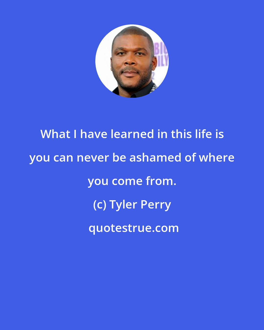 Tyler Perry: What I have learned in this life is you can never be ashamed of where you come from.