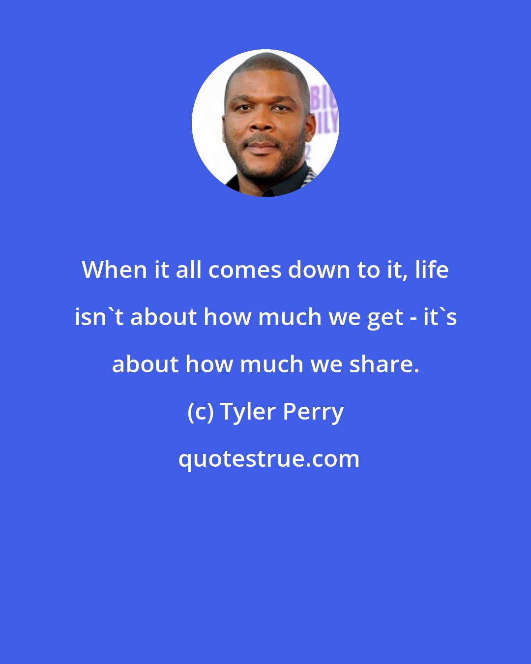Tyler Perry: When it all comes down to it, life isn't about how much we get - it's about how much we share.