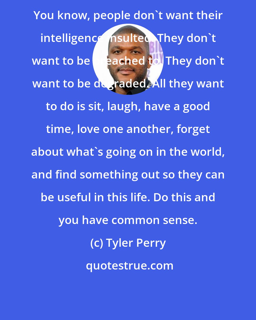 Tyler Perry: You know, people don't want their intelligence insulted. They don't want to be preached to. They don't want to be degraded. All they want to do is sit, laugh, have a good time, love one another, forget about what's going on in the world, and find something out so they can be useful in this life. Do this and you have common sense.