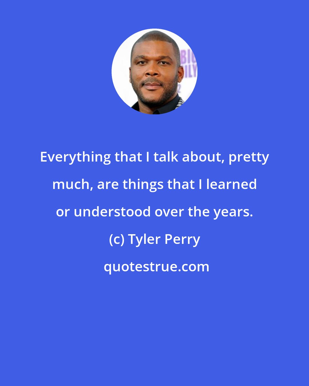 Tyler Perry: Everything that I talk about, pretty much, are things that I learned or understood over the years.