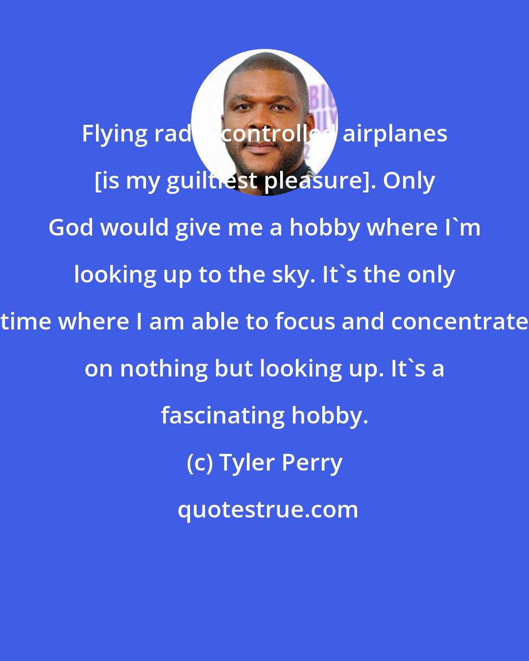 Tyler Perry: Flying radio-controlled airplanes [is my guiltiest pleasure]. Only God would give me a hobby where I'm looking up to the sky. It's the only time where I am able to focus and concentrate on nothing but looking up. It's a fascinating hobby.