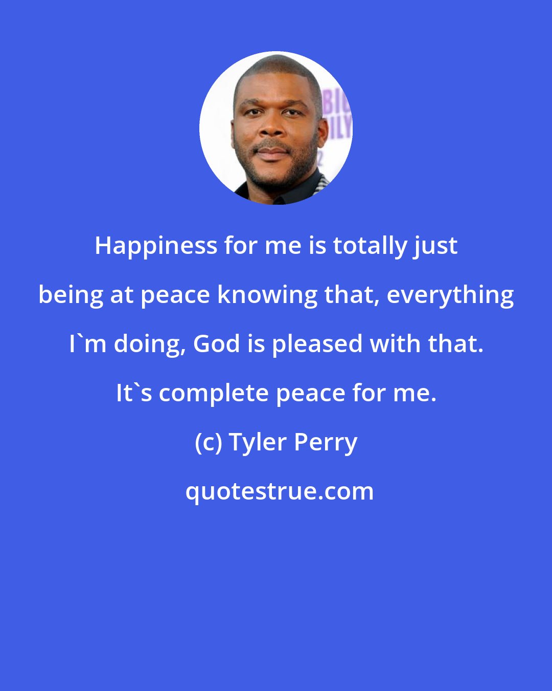 Tyler Perry: Happiness for me is totally just being at peace knowing that, everything I'm doing, God is pleased with that. It's complete peace for me.