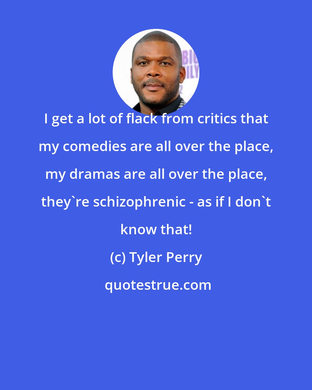 Tyler Perry: I get a lot of flack from critics that my comedies are all over the place, my dramas are all over the place, they're schizophrenic - as if I don't know that!