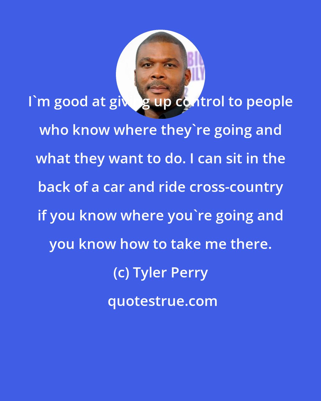 Tyler Perry: I'm good at giving up control to people who know where they're going and what they want to do. I can sit in the back of a car and ride cross-country if you know where you're going and you know how to take me there.