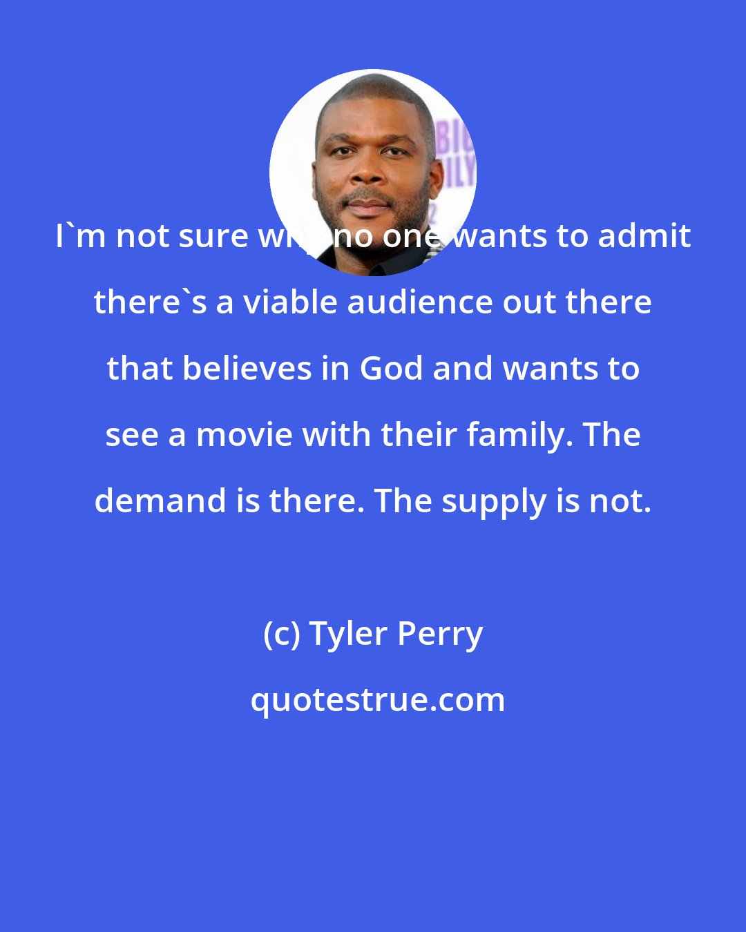 Tyler Perry: I'm not sure why no one wants to admit there's a viable audience out there that believes in God and wants to see a movie with their family. The demand is there. The supply is not.