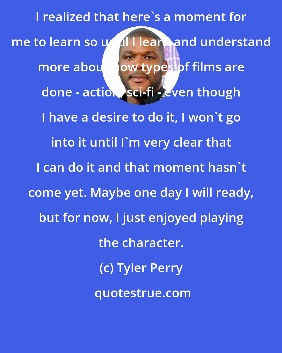 Tyler Perry: I realized that here's a moment for me to learn so until I learn and understand more about how types of films are done - action, sci-fi - even though I have a desire to do it, I won't go into it until I'm very clear that I can do it and that moment hasn't come yet. Maybe one day I will ready, but for now, I just enjoyed playing the character.