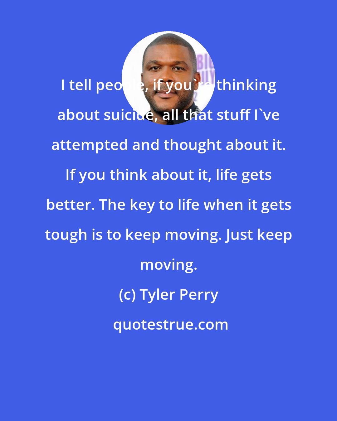 Tyler Perry: I tell people, if you're thinking about suicide, all that stuff I've attempted and thought about it. If you think about it, life gets better. The key to life when it gets tough is to keep moving. Just keep moving.