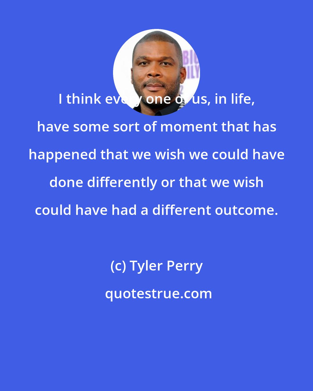 Tyler Perry: I think every one of us, in life, have some sort of moment that has happened that we wish we could have done differently or that we wish could have had a different outcome.