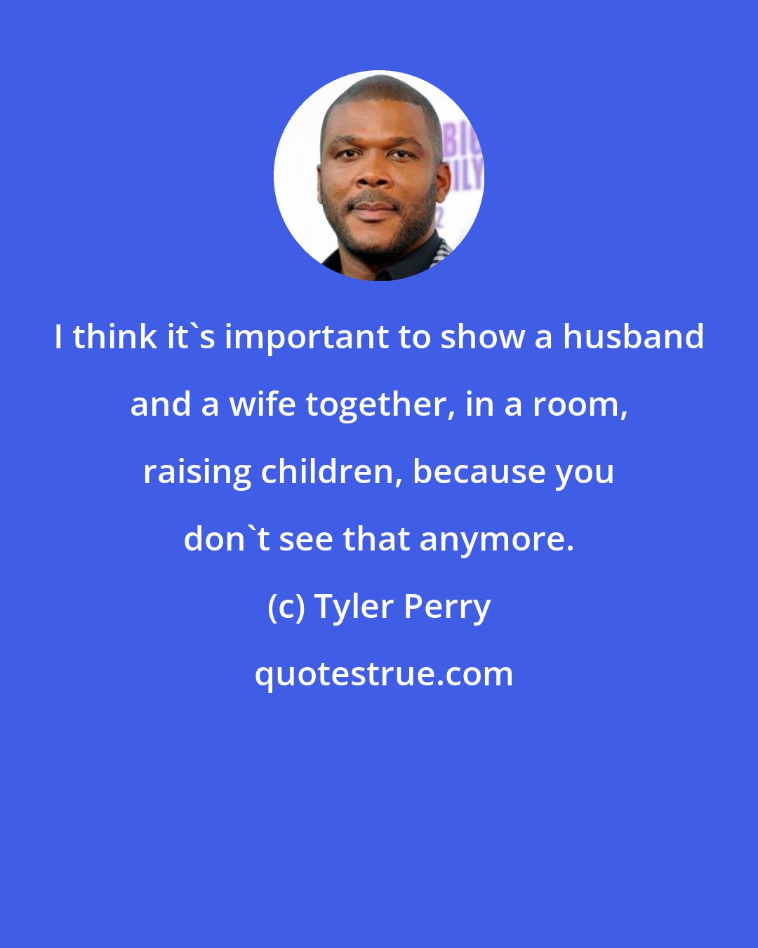 Tyler Perry: I think it's important to show a husband and a wife together, in a room, raising children, because you don't see that anymore.