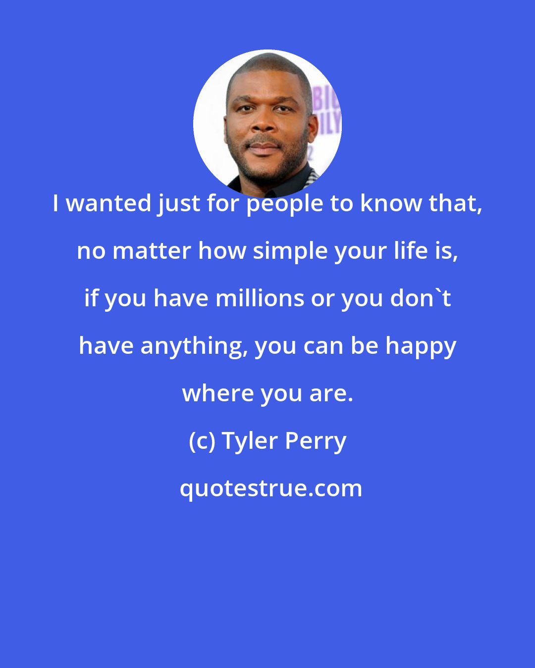 Tyler Perry: I wanted just for people to know that, no matter how simple your life is, if you have millions or you don't have anything, you can be happy where you are.