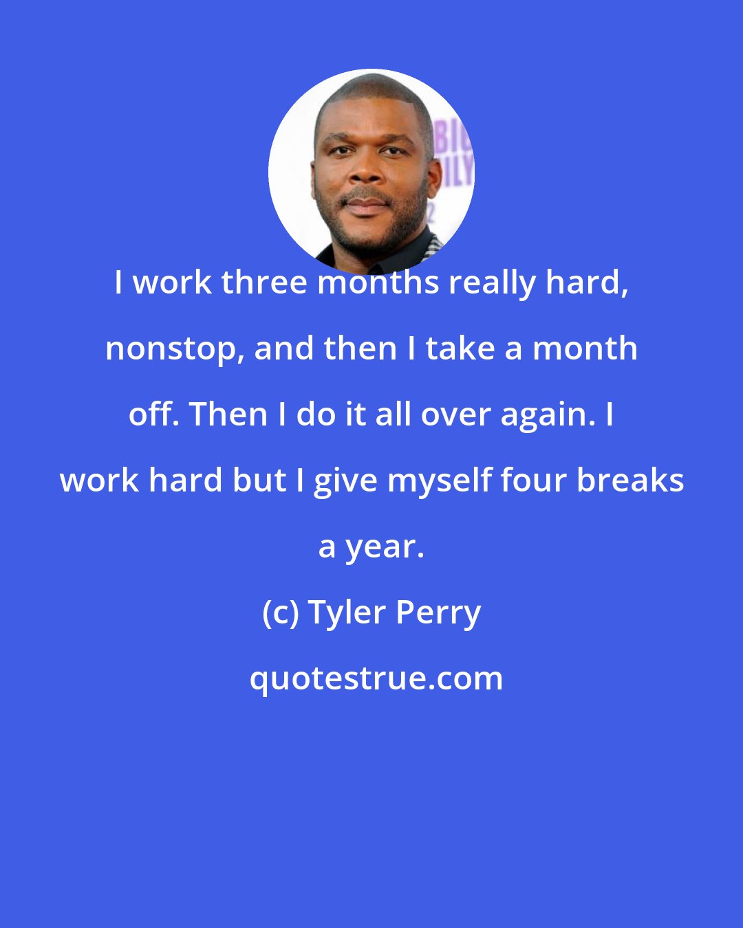 Tyler Perry: I work three months really hard, nonstop, and then I take a month off. Then I do it all over again. I work hard but I give myself four breaks a year.