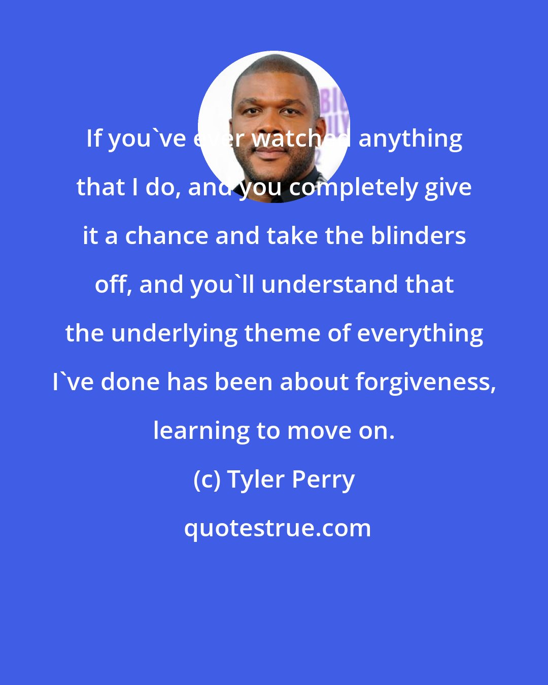 Tyler Perry: If you've ever watched anything that I do, and you completely give it a chance and take the blinders off, and you'll understand that the underlying theme of everything I've done has been about forgiveness, learning to move on.