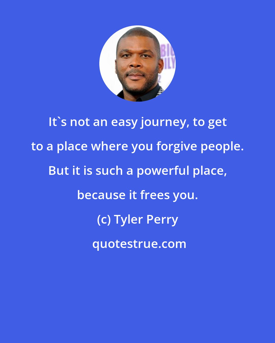 Tyler Perry: It's not an easy journey, to get to a place where you forgive people. But it is such a powerful place, because it frees you.