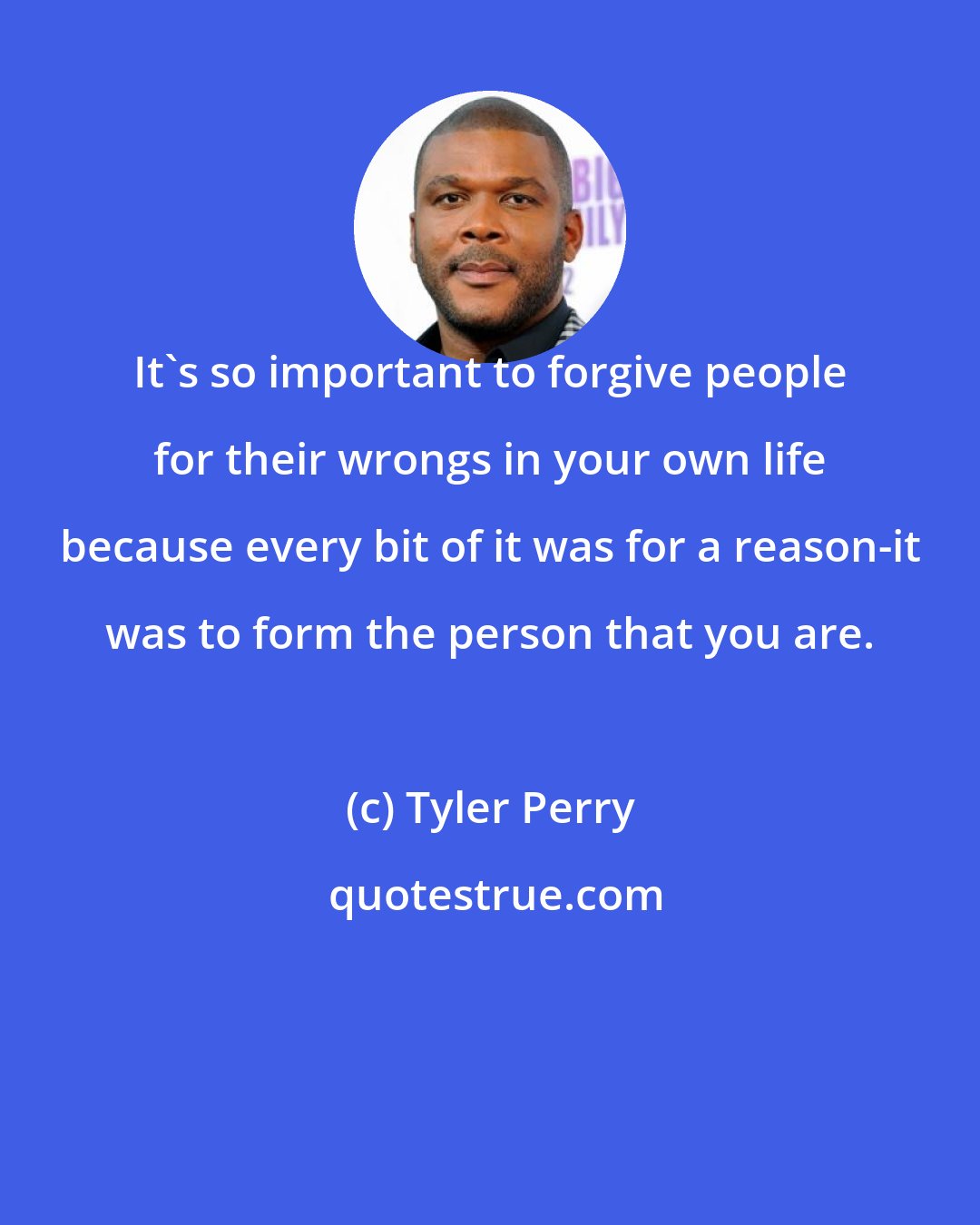 Tyler Perry: It's so important to forgive people for their wrongs in your own life because every bit of it was for a reason-it was to form the person that you are.