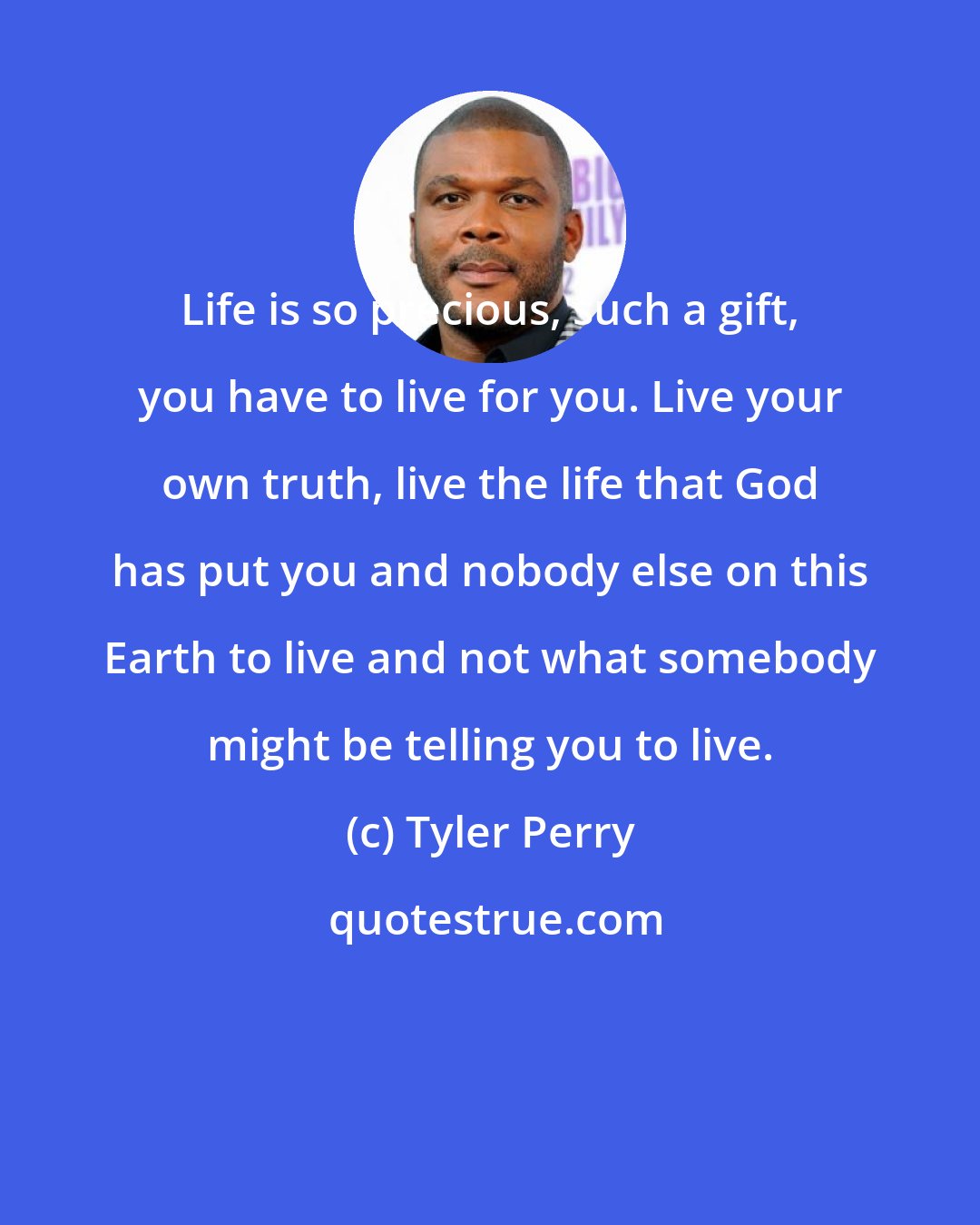 Tyler Perry: Life is so precious, such a gift, you have to live for you. Live your own truth, live the life that God has put you and nobody else on this Earth to live and not what somebody might be telling you to live.