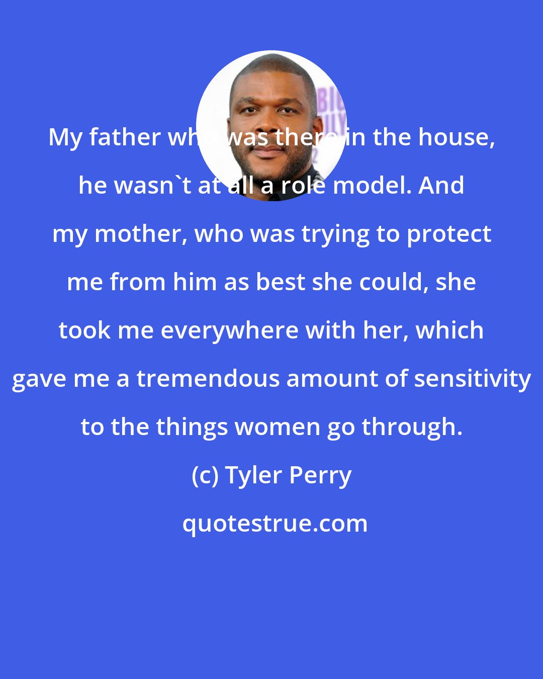 Tyler Perry: My father who was there in the house, he wasn't at all a role model. And my mother, who was trying to protect me from him as best she could, she took me everywhere with her, which gave me a tremendous amount of sensitivity to the things women go through.