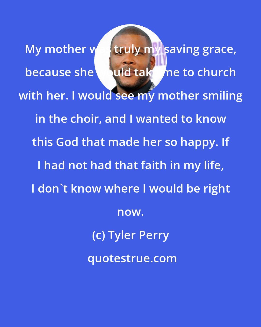 Tyler Perry: My mother was truly my saving grace, because she would take me to church with her. I would see my mother smiling in the choir, and I wanted to know this God that made her so happy. If I had not had that faith in my life, I don't know where I would be right now.