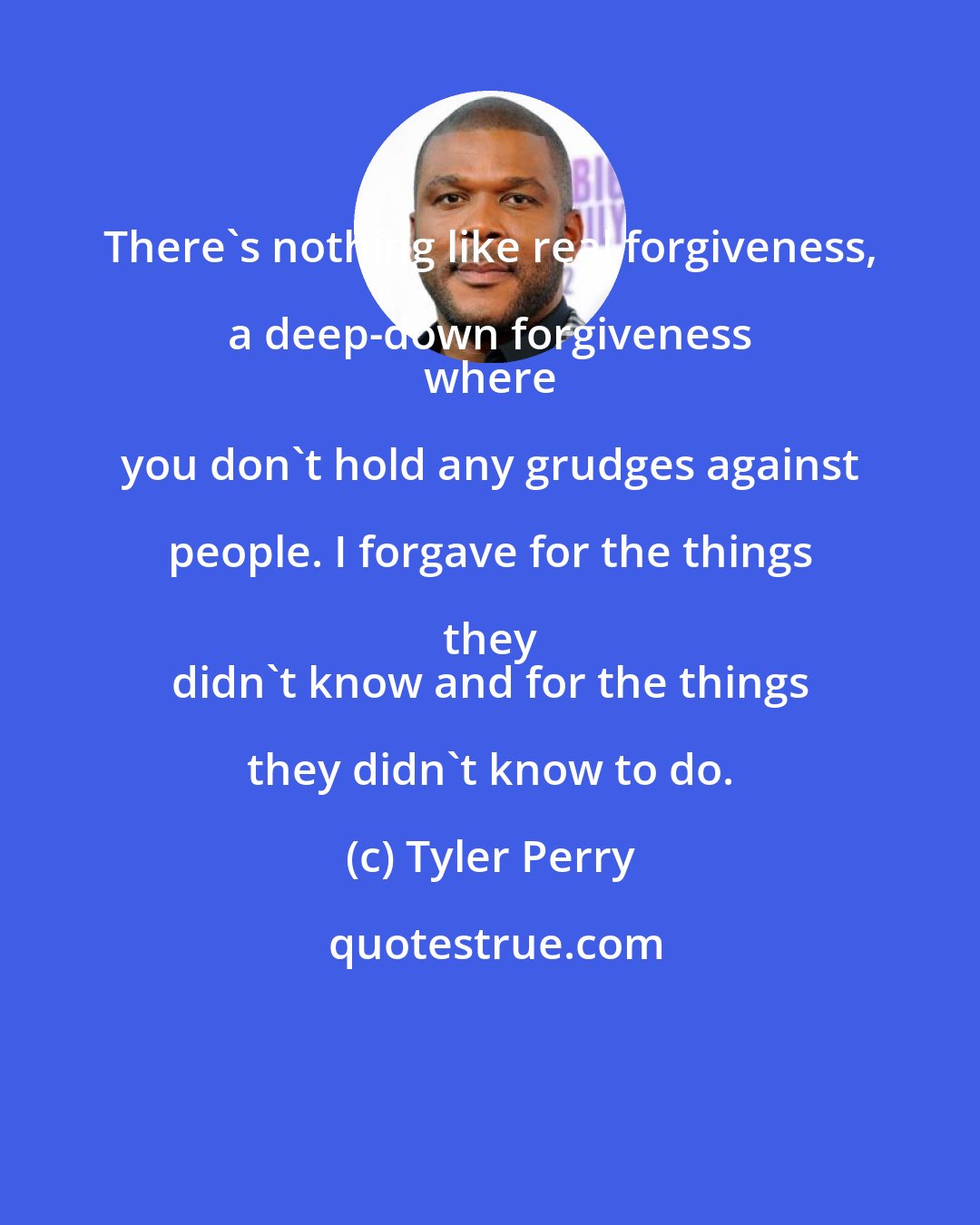 Tyler Perry: There's nothing like real forgiveness, a deep-down forgiveness 
 where you don't hold any grudges against people. I forgave for the things they 
 didn't know and for the things they didn't know to do.