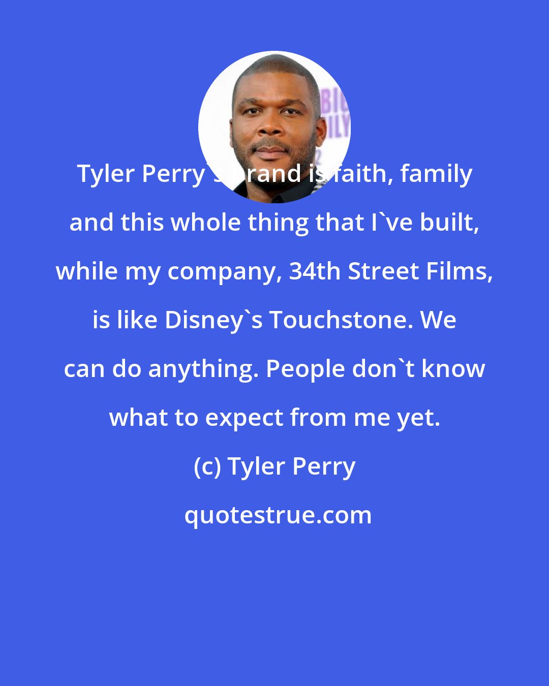 Tyler Perry: Tyler Perry's brand is faith, family and this whole thing that I've built, while my company, 34th Street Films, is like Disney's Touchstone. We can do anything. People don't know what to expect from me yet.