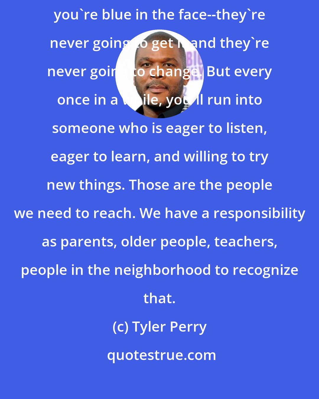 Tyler Perry: What I've found about it is that there are some folks you can talk to until you're blue in the face--they're never going to get it and they're never going to change. But every once in a while, you'll run into someone who is eager to listen, eager to learn, and willing to try new things. Those are the people we need to reach. We have a responsibility as parents, older people, teachers, people in the neighborhood to recognize that.