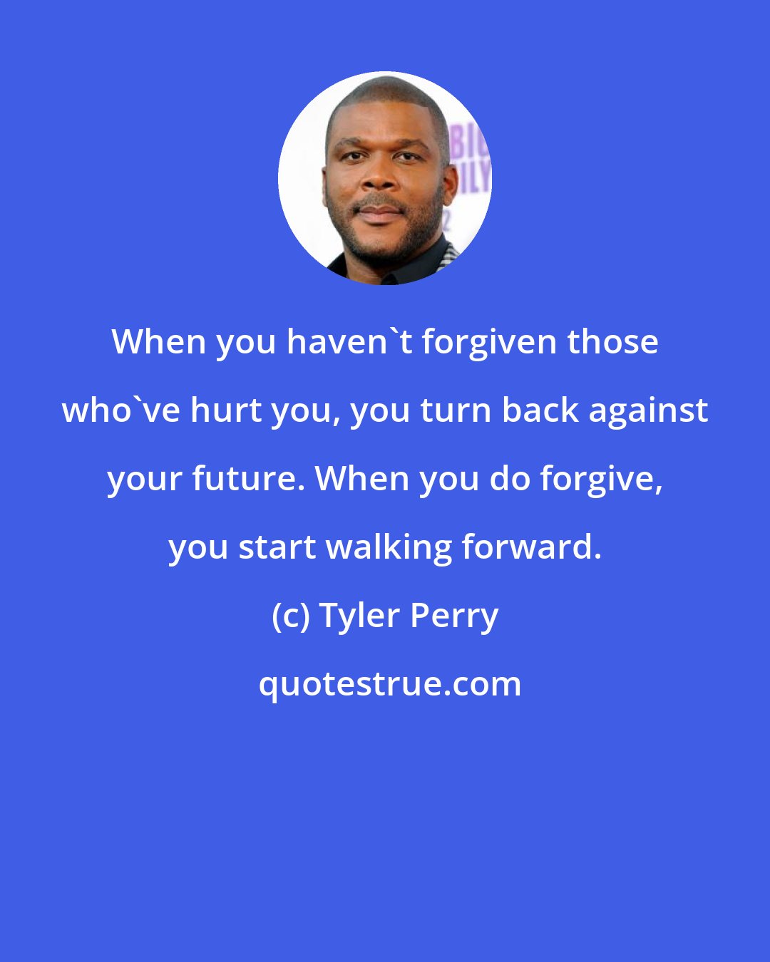 Tyler Perry: When you haven't forgiven those who've hurt you, you turn back against your future. When you do forgive, you start walking forward.