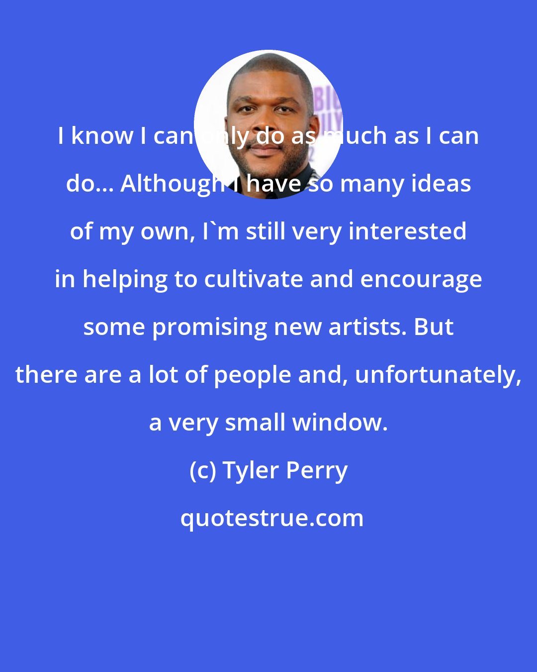 Tyler Perry: I know I can only do as much as I can do... Although I have so many ideas of my own, I'm still very interested in helping to cultivate and encourage some promising new artists. But there are a lot of people and, unfortunately, a very small window.