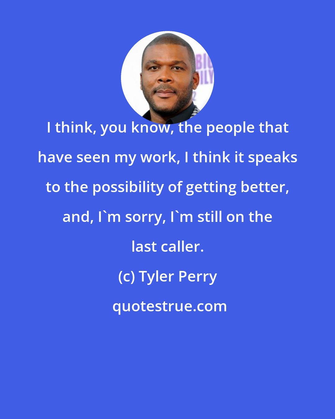 Tyler Perry: I think, you know, the people that have seen my work, I think it speaks to the possibility of getting better, and, I'm sorry, I'm still on the last caller.