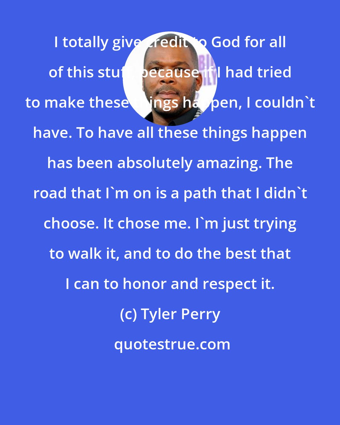 Tyler Perry: I totally give credit to God for all of this stuff, because if I had tried to make these things happen, I couldn't have. To have all these things happen has been absolutely amazing. The road that I'm on is a path that I didn't choose. It chose me. I'm just trying to walk it, and to do the best that I can to honor and respect it.