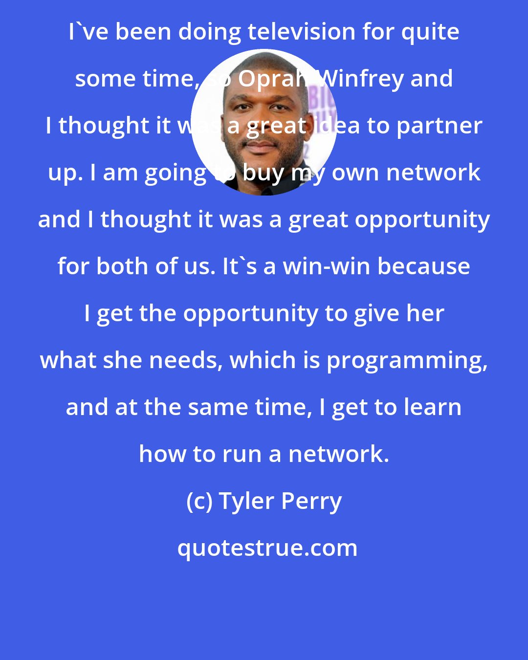 Tyler Perry: I've been doing television for quite some time, so Oprah Winfrey and I thought it was a great idea to partner up. I am going to buy my own network and I thought it was a great opportunity for both of us. It's a win-win because I get the opportunity to give her what she needs, which is programming, and at the same time, I get to learn how to run a network.