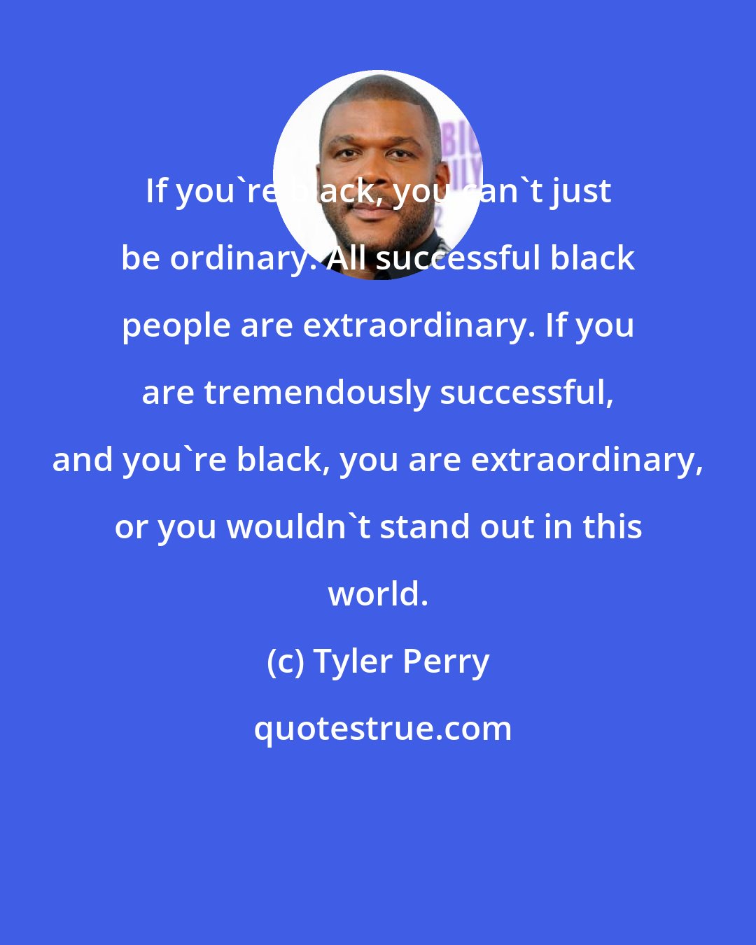 Tyler Perry: If you're black, you can't just be ordinary. All successful black people are extraordinary. If you are tremendously successful, and you're black, you are extraordinary, or you wouldn't stand out in this world.